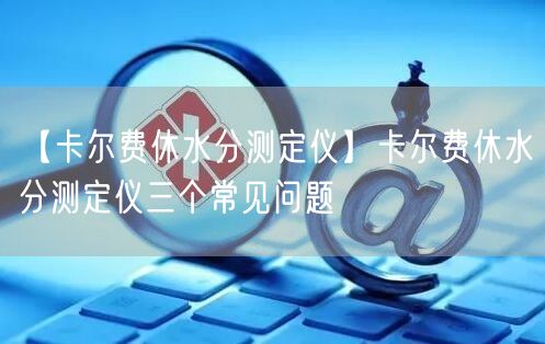 【卡爾費(fèi)休水分測(cè)定儀】卡爾費(fèi)休水分測(cè)定儀三個(gè)常見(jiàn)問(wèn)題(圖1)